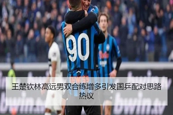 王楚钦林高远男双合练增多引发国乒配对思路热议