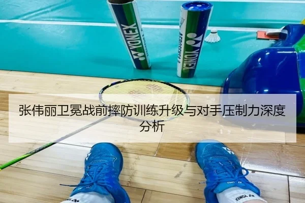 张伟丽卫冕战前摔防训练升级与对手压制力深度分析