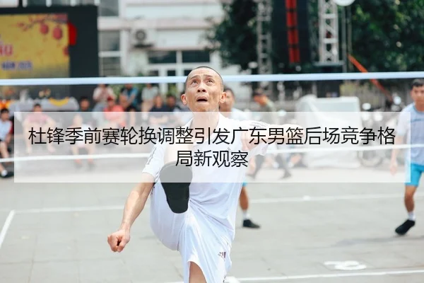 杜锋季前赛轮换调整引发广东男篮后场竞争格局新观察